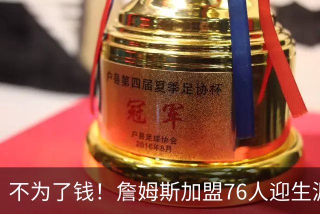 不为了钱！詹姆斯加盟76人迎生涯最低薪资 新赛季年薪388万