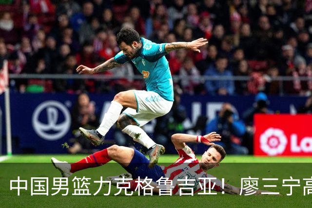中国男篮力克格鲁吉亚！廖三宁高效砍18分