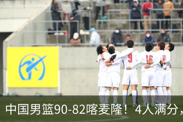 中国男篮90-82喀麦隆！4人满分，2人良好，2人不合格
